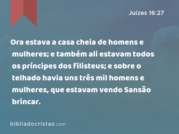 Ora estava a casa cheia de homens e mulheres; e também ali estavam todos os príncipes dos filisteus; e sobre o telhado havia uns três mil homens e mulheres, que estavam vendo Sansão brincar. - Juízes 16:27