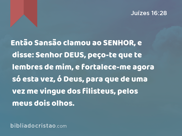 Então Sansão clamou ao SENHOR, e disse: Senhor DEUS, peço-te que te lembres de mim, e fortalece-me agora só esta vez, ó Deus, para que de uma vez me vingue dos filisteus, pelos meus dois olhos. - Juízes 16:28