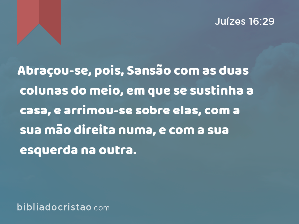 Abraçou-se, pois, Sansão com as duas colunas do meio, em que se sustinha a casa, e arrimou-se sobre elas, com a sua mão direita numa, e com a sua esquerda na outra. - Juízes 16:29