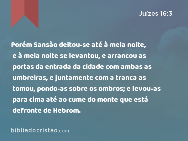 Porém Sansão deitou-se até à meia noite, e à meia noite se levantou, e arrancou as portas da entrada da cidade com ambas as umbreiras, e juntamente com a tranca as tomou, pondo-as sobre os ombros; e levou-as para cima até ao cume do monte que está defronte de Hebrom. - Juízes 16:3