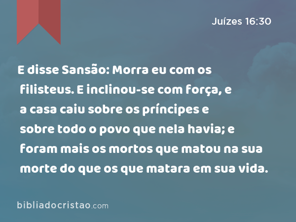 E disse Sansão: Morra eu com os filisteus. E inclinou-se com força, e a casa caiu sobre os príncipes e sobre todo o povo que nela havia; e foram mais os mortos que matou na sua morte do que os que matara em sua vida. - Juízes 16:30