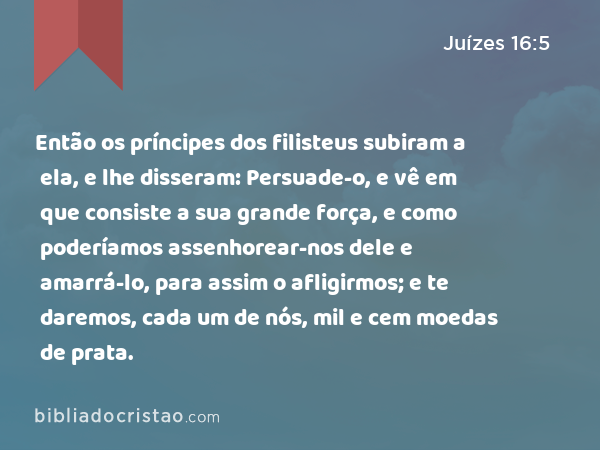 Então os príncipes dos filisteus subiram a ela, e lhe disseram: Persuade-o, e vê em que consiste a sua grande força, e como poderíamos assenhorear-nos dele e amarrá-lo, para assim o afligirmos; e te daremos, cada um de nós, mil e cem moedas de prata. - Juízes 16:5