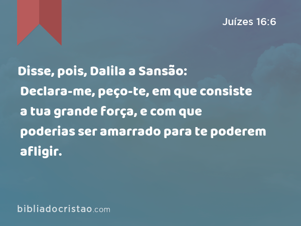 Disse, pois, Dalila a Sansão: Declara-me, peço-te, em que consiste a tua grande força, e com que poderias ser amarrado para te poderem afligir. - Juízes 16:6