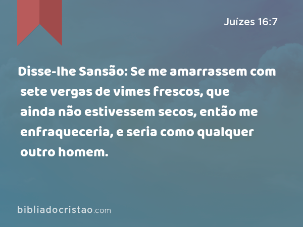 Disse-lhe Sansão: Se me amarrassem com sete vergas de vimes frescos, que ainda não estivessem secos, então me enfraqueceria, e seria como qualquer outro homem. - Juízes 16:7