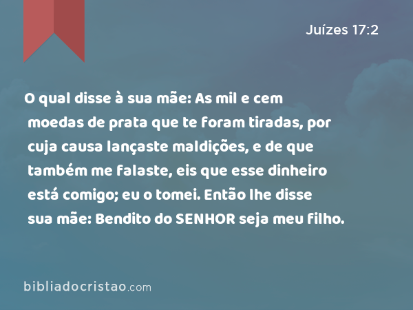 O qual disse à sua mãe: As mil e cem moedas de prata que te foram tiradas, por cuja causa lançaste maldições, e de que também me falaste, eis que esse dinheiro está comigo; eu o tomei. Então lhe disse sua mãe: Bendito do SENHOR seja meu filho. - Juízes 17:2