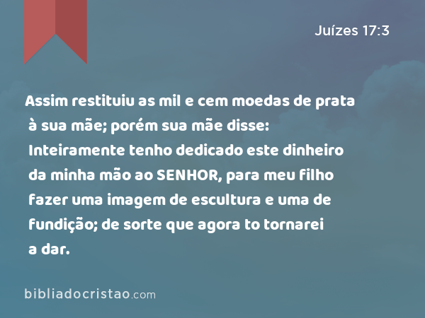 Assim restituiu as mil e cem moedas de prata à sua mãe; porém sua mãe disse: Inteiramente tenho dedicado este dinheiro da minha mão ao SENHOR, para meu filho fazer uma imagem de escultura e uma de fundição; de sorte que agora to tornarei a dar. - Juízes 17:3