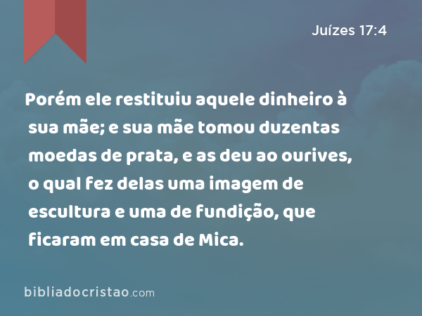 Porém ele restituiu aquele dinheiro à sua mãe; e sua mãe tomou duzentas moedas de prata, e as deu ao ourives, o qual fez delas uma imagem de escultura e uma de fundição, que ficaram em casa de Mica. - Juízes 17:4