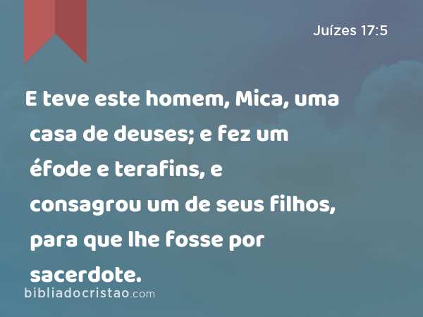 E teve este homem, Mica, uma casa de deuses; e fez um éfode e terafins, e consagrou um de seus filhos, para que lhe fosse por sacerdote. - Juízes 17:5