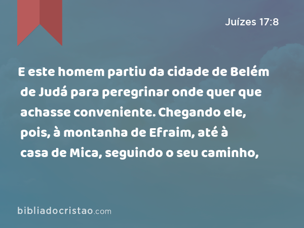 E este homem partiu da cidade de Belém de Judá para peregrinar onde quer que achasse conveniente. Chegando ele, pois, à montanha de Efraim, até à casa de Mica, seguindo o seu caminho, - Juízes 17:8