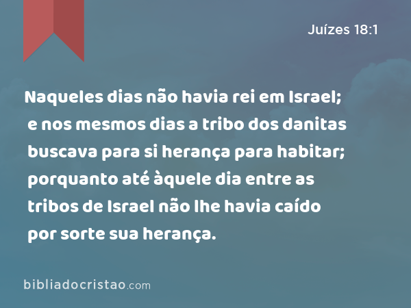 Naqueles dias não havia rei em Israel; e nos mesmos dias a tribo dos danitas buscava para si herança para habitar; porquanto até àquele dia entre as tribos de Israel não lhe havia caído por sorte sua herança. - Juízes 18:1