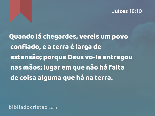 Quando lá chegardes, vereis um povo confiado, e a terra é larga de extensão; porque Deus vo-la entregou nas mãos; lugar em que não há falta de coisa alguma que há na terra. - Juízes 18:10