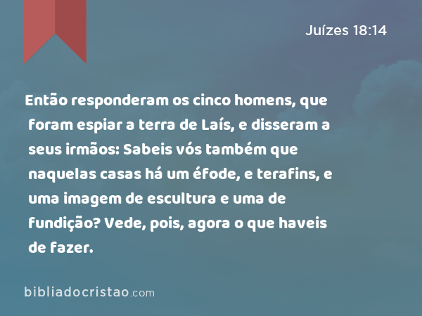 Então responderam os cinco homens, que foram espiar a terra de Laís, e disseram a seus irmãos: Sabeis vós também que naquelas casas há um éfode, e terafins, e uma imagem de escultura e uma de fundição? Vede, pois, agora o que haveis de fazer. - Juízes 18:14