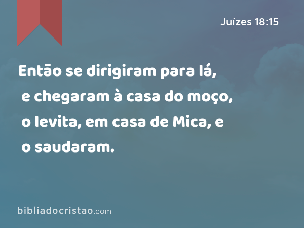 Então se dirigiram para lá, e chegaram à casa do moço, o levita, em casa de Mica, e o saudaram. - Juízes 18:15