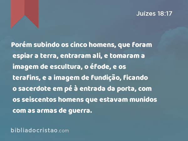 Porém subindo os cinco homens, que foram espiar a terra, entraram ali, e tomaram a imagem de escultura, o éfode, e os terafins, e a imagem de fundição, ficando o sacerdote em pé à entrada da porta, com os seiscentos homens que estavam munidos com as armas de guerra. - Juízes 18:17