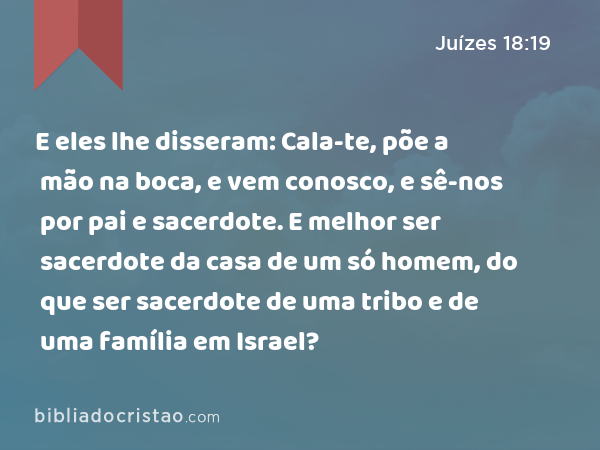 E eles lhe disseram: Cala-te, põe a mão na boca, e vem conosco, e sê-nos por pai e sacerdote. E melhor ser sacerdote da casa de um só homem, do que ser sacerdote de uma tribo e de uma família em Israel? - Juízes 18:19