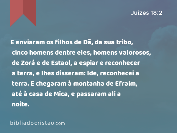 E enviaram os filhos de Dã, da sua tribo, cinco homens dentre eles, homens valorosos, de Zorá e de Estaol, a espiar e reconhecer a terra, e lhes disseram: Ide, reconhecei a terra. E chegaram à montanha de Efraim, até à casa de Mica, e passaram ali a noite. - Juízes 18:2