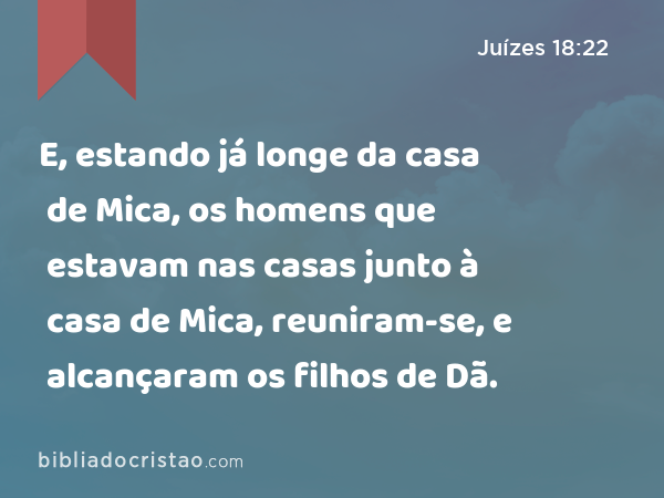 E, estando já longe da casa de Mica, os homens que estavam nas casas junto à casa de Mica, reuniram-se, e alcançaram os filhos de Dã. - Juízes 18:22