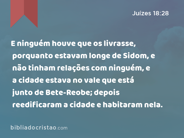 E ninguém houve que os livrasse, porquanto estavam longe de Sidom, e não tinham relações com ninguém, e a cidade estava no vale que está junto de Bete-Reobe; depois reedificaram a cidade e habitaram nela. - Juízes 18:28