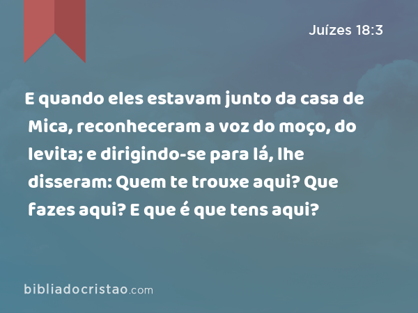 E quando eles estavam junto da casa de Mica, reconheceram a voz do moço, do levita; e dirigindo-se para lá, lhe disseram: Quem te trouxe aqui? Que fazes aqui? E que é que tens aqui? - Juízes 18:3
