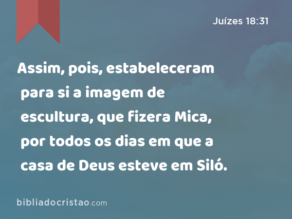 Assim, pois, estabeleceram para si a imagem de escultura, que fizera Mica, por todos os dias em que a casa de Deus esteve em Siló. - Juízes 18:31