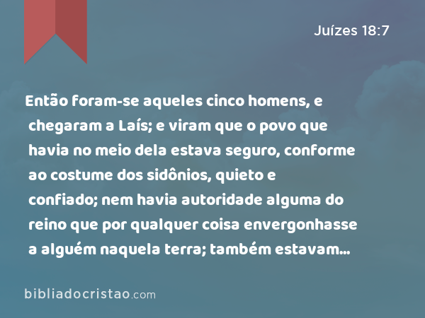 Então foram-se aqueles cinco homens, e chegaram a Laís; e viram que o povo que havia no meio dela estava seguro, conforme ao costume dos sidônios, quieto e confiado; nem havia autoridade alguma do reino que por qualquer coisa envergonhasse a alguém naquela terra; também estavam longe dos sidônios, e não tinham relação com ninguém. - Juízes 18:7