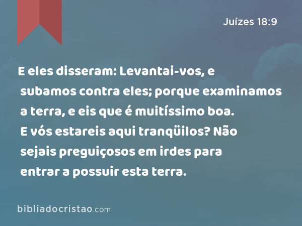 E eles disseram: Levantai-vos, e subamos contra eles; porque examinamos a terra, e eis que é muitíssimo boa. E vós estareis aqui tranqüilos? Não sejais preguiçosos em irdes para entrar a possuir esta terra. - Juízes 18:9