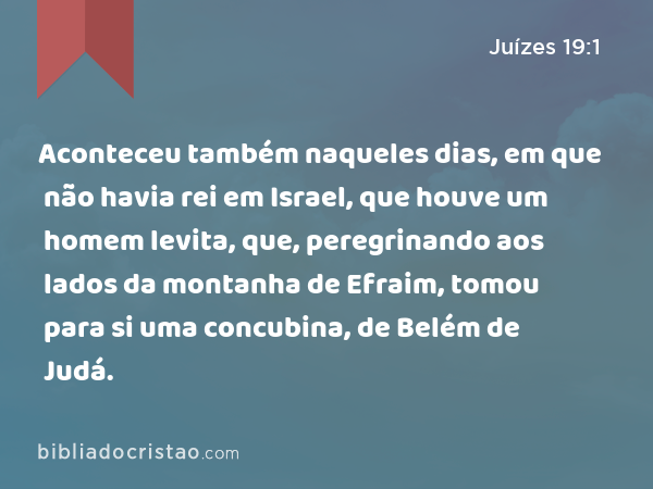 Aconteceu também naqueles dias, em que não havia rei em Israel, que houve um homem levita, que, peregrinando aos lados da montanha de Efraim, tomou para si uma concubina, de Belém de Judá. - Juízes 19:1