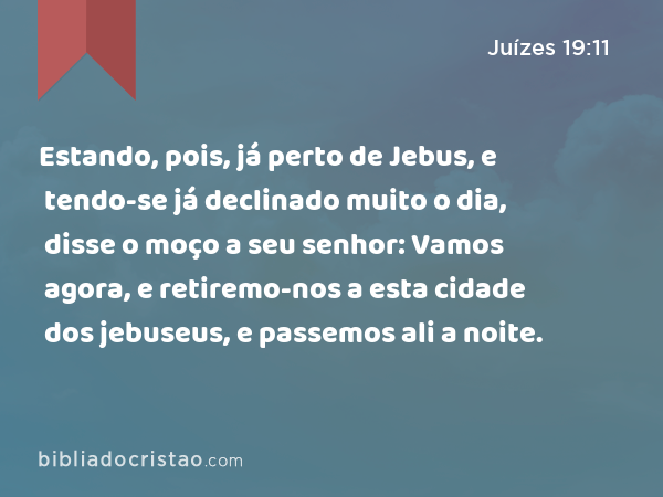 Estando, pois, já perto de Jebus, e tendo-se já declinado muito o dia, disse o moço a seu senhor: Vamos agora, e retiremo-nos a esta cidade dos jebuseus, e passemos ali a noite. - Juízes 19:11