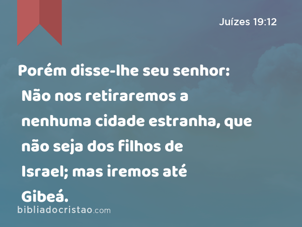 Porém disse-lhe seu senhor: Não nos retiraremos a nenhuma cidade estranha, que não seja dos filhos de Israel; mas iremos até Gibeá. - Juízes 19:12