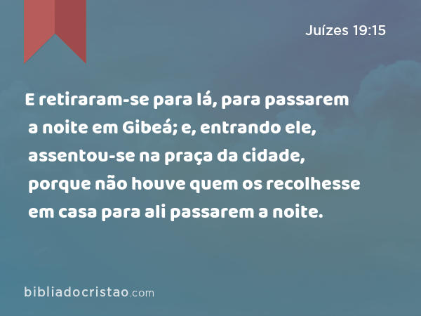 E retiraram-se para lá, para passarem a noite em Gibeá; e, entrando ele, assentou-se na praça da cidade, porque não houve quem os recolhesse em casa para ali passarem a noite. - Juízes 19:15