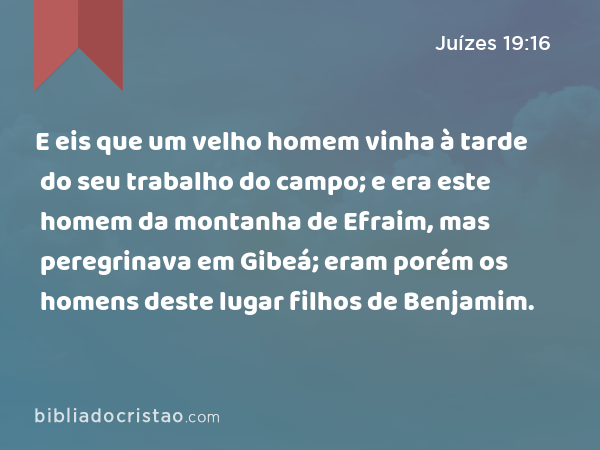 E eis que um velho homem vinha à tarde do seu trabalho do campo; e era este homem da montanha de Efraim, mas peregrinava em Gibeá; eram porém os homens deste lugar filhos de Benjamim. - Juízes 19:16