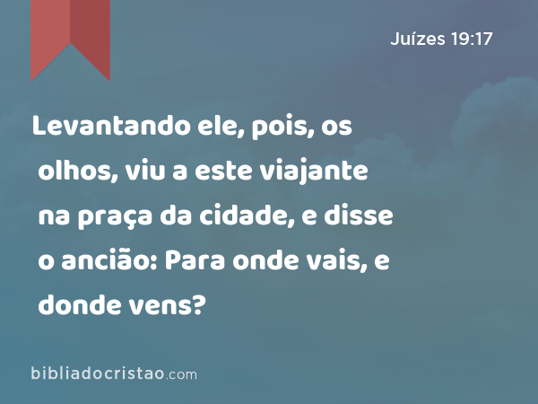 Levantando ele, pois, os olhos, viu a este viajante na praça da cidade, e disse o ancião: Para onde vais, e donde vens? - Juízes 19:17