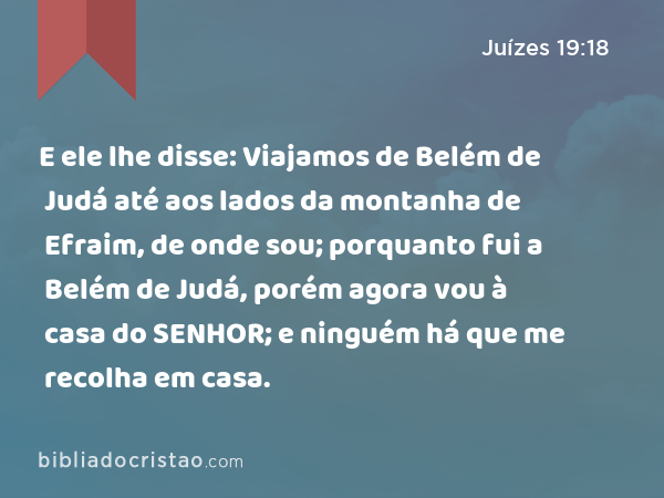 E ele lhe disse: Viajamos de Belém de Judá até aos lados da montanha de Efraim, de onde sou; porquanto fui a Belém de Judá, porém agora vou à casa do SENHOR; e ninguém há que me recolha em casa. - Juízes 19:18