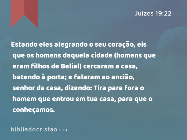 Estando eles alegrando o seu coração, eis que os homens daquela cidade (homens que eram filhos de Belial) cercaram a casa, batendo à porta; e falaram ao ancião, senhor da casa, dizendo: Tira para fora o homem que entrou em tua casa, para que o conheçamos. - Juízes 19:22