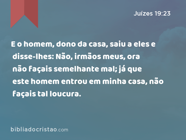 E o homem, dono da casa, saiu a eles e disse-lhes: Não, irmãos meus, ora não façais semelhante mal; já que este homem entrou em minha casa, não façais tal loucura. - Juízes 19:23