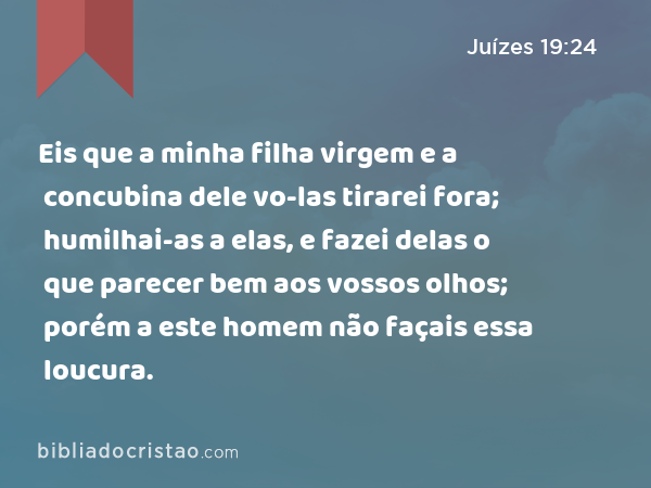 Eis que a minha filha virgem e a concubina dele vo-las tirarei fora; humilhai-as a elas, e fazei delas o que parecer bem aos vossos olhos; porém a este homem não façais essa loucura. - Juízes 19:24