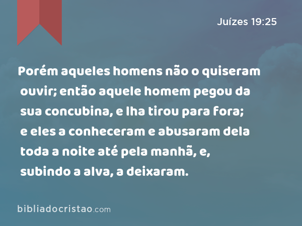 Porém aqueles homens não o quiseram ouvir; então aquele homem pegou da sua concubina, e lha tirou para fora; e eles a conheceram e abusaram dela toda a noite até pela manhã, e, subindo a alva, a deixaram. - Juízes 19:25