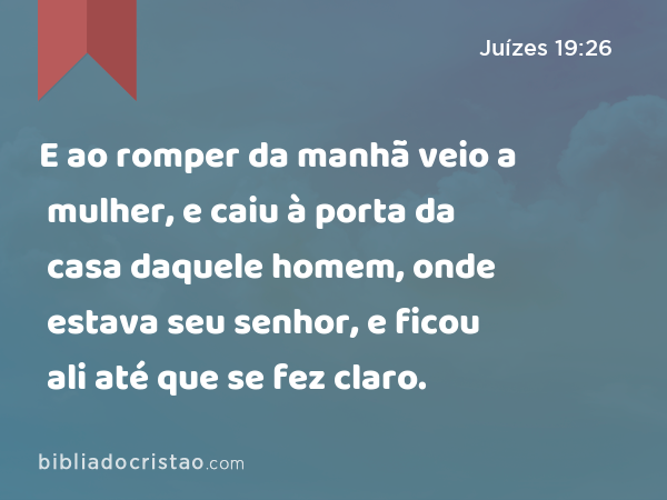 E ao romper da manhã veio a mulher, e caiu à porta da casa daquele homem, onde estava seu senhor, e ficou ali até que se fez claro. - Juízes 19:26