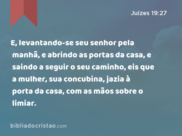 E, levantando-se seu senhor pela manhã, e abrindo as portas da casa, e saindo a seguir o seu caminho, eis que a mulher, sua concubina, jazia à porta da casa, com as mãos sobre o limiar. - Juízes 19:27