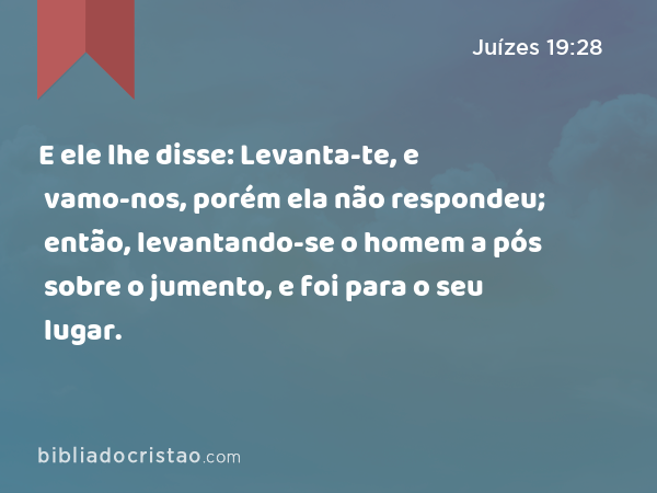 E ele lhe disse: Levanta-te, e vamo-nos, porém ela não respondeu; então, levantando-se o homem a pós sobre o jumento, e foi para o seu lugar. - Juízes 19:28