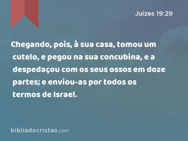 Chegando, pois, à sua casa, tomou um cutelo, e pegou na sua concubina, e a despedaçou com os seus ossos em doze partes; e enviou-as por todos os termos de Israel. - Juízes 19:29