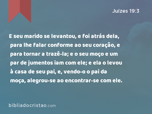 E seu marido se levantou, e foi atrás dela, para lhe falar conforme ao seu coração, e para tornar a trazê-la; e o seu moço e um par de jumentos iam com ele; e ela o levou à casa de seu pai, e, vendo-o o pai da moça, alegrou-se ao encontrar-se com ele. - Juízes 19:3