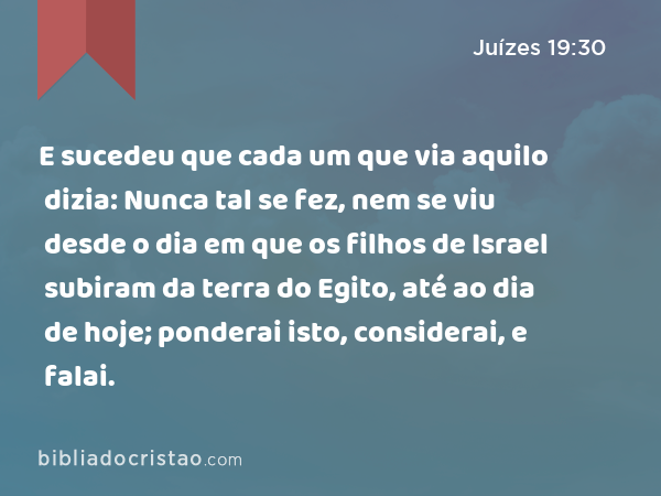 E sucedeu que cada um que via aquilo dizia: Nunca tal se fez, nem se viu desde o dia em que os filhos de Israel subiram da terra do Egito, até ao dia de hoje; ponderai isto, considerai, e falai. - Juízes 19:30