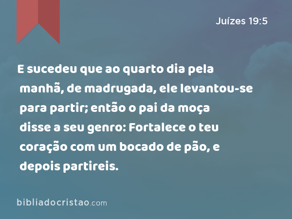 E sucedeu que ao quarto dia pela manhã, de madrugada, ele levantou-se para partir; então o pai da moça disse a seu genro: Fortalece o teu coração com um bocado de pão, e depois partireis. - Juízes 19:5