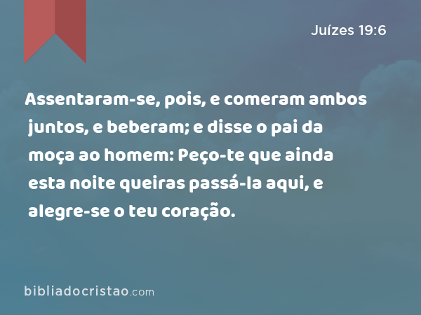 Assentaram-se, pois, e comeram ambos juntos, e beberam; e disse o pai da moça ao homem: Peço-te que ainda esta noite queiras passá-la aqui, e alegre-se o teu coração. - Juízes 19:6