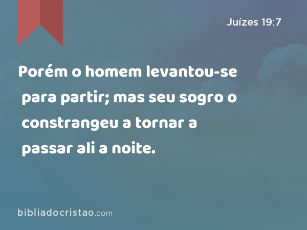 Porém o homem levantou-se para partir; mas seu sogro o constrangeu a tornar a passar ali a noite. - Juízes 19:7