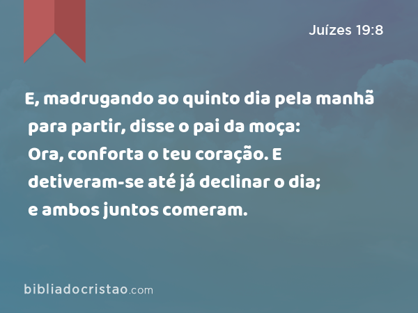 E, madrugando ao quinto dia pela manhã para partir, disse o pai da moça: Ora, conforta o teu coração. E detiveram-se até já declinar o dia; e ambos juntos comeram. - Juízes 19:8