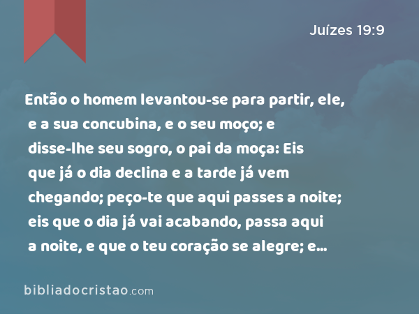 Então o homem levantou-se para partir, ele, e a sua concubina, e o seu moço; e disse-lhe seu sogro, o pai da moça: Eis que já o dia declina e a tarde já vem chegando; peço-te que aqui passes a noite; eis que o dia já vai acabando, passa aqui a noite, e que o teu coração se alegre; e amanhã de madrugada levanta-te a caminhar, e irás para a tua tenda. - Juízes 19:9