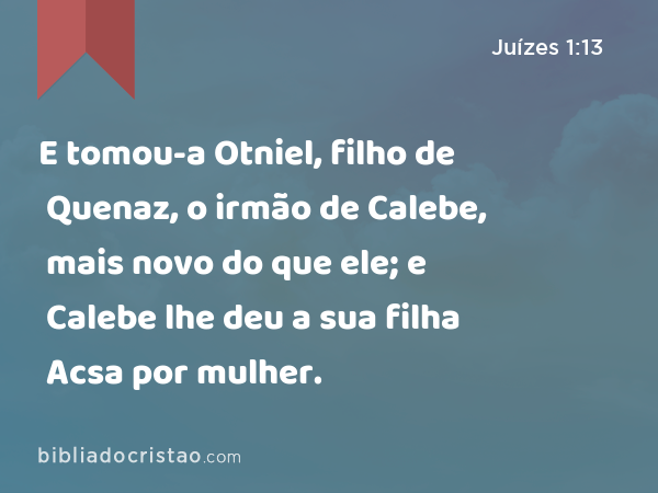 E tomou-a Otniel, filho de Quenaz, o irmão de Calebe, mais novo do que ele; e Calebe lhe deu a sua filha Acsa por mulher. - Juízes 1:13