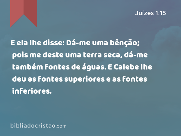 E ela lhe disse: Dá-me uma bênção; pois me deste uma terra seca, dá-me também fontes de águas. E Calebe lhe deu as fontes superiores e as fontes inferiores. - Juízes 1:15